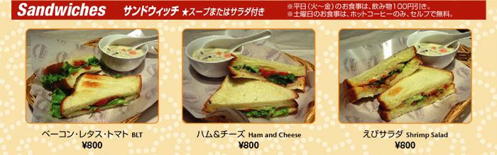 Sandwiches@ThEBb` X[v܂̓T_t
i΁`ĵH́Aݕ100~B
yĵH́AzbgR[q[̂݁AZtŖB
x[RE^XEg}g BLT@800
n`[Y Ham and Cheese@800
уT_ Shrimp Salad@800