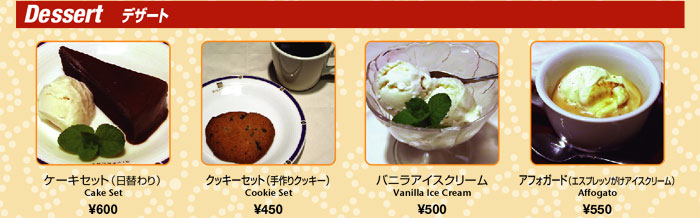 Dessertデザート
ケーキセット（日替わり）Cake Set　￥600
クッキーセット（手作りクッキー）Cookie Set　￥450
バニラアイスクリーム　Vanilla Ice Cream　￥500
アフォガード（エスプレッソがけアイスクリーム）Affogato　￥550