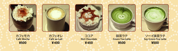 カフェモカ Cafe Mocha　￥500
カフェオレ Cafe au Lait　￥400
ココア Hot Chocolate　￥450
抹茶ラテ Green Tea Latte　￥500
ソーイ抹茶ラテ Soy Green Tea Latte　￥500